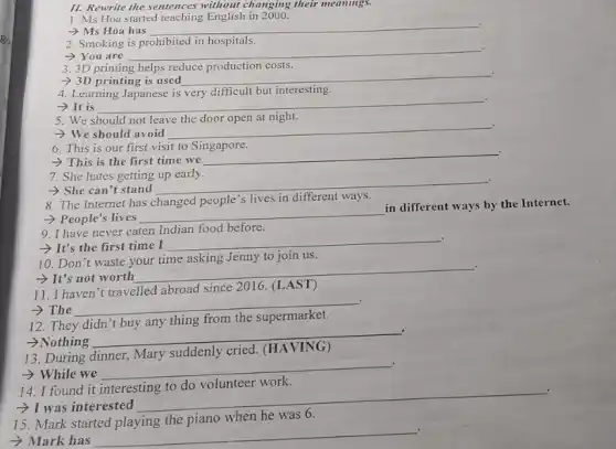11. Rewrite the sentences without changing their meanings.
1. Ms Hoa started teaching English in 2000.
- Ms Hoa has
__
2. Smoking is prohibited in hospitals.
-You are
__
3. 3D printing helps reduce production costs.
.
> 3D printing is used __
4. Learning Japanese is very difficult but interesting.
­­­­→It is
__
5. We should not leave the door open at night.
.
- We should avoid
__
6. This is our first visit to Singapore.
.
>This is the first time we
__
7. She hates getting up early.
.
- She can't stand
__
8. The Internet has changed people's lives in different ways.
- People's lives
__
in different ways by the Internet.
9. I have never eaten Indian food before.
.
- It's the first time I
__
10. Don't waste your time asking Jenny to join us.
- It's not worth
__
.
11. I haven't travelled abroad since 2016 . (LAST)
­­­­→The
__
12. They
thing from
.
>Nothing
__
beautiful
13. During
suddenly
.
> While we
__
14. I found it
was interested
__
15. Mark started playing the piano when he was 6.
- Mark has
__