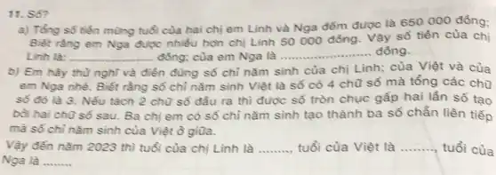 11. S6?
a) Tổng số tiền mùng tuổi của hai chị em Linh và Nga đếm được là 650000 đồng;
Biết rằng em Nga được nhiều hơn chị Linh 50000 đồng . Vậy số tiền của chị
Linh là: __ đồng; của em Nga là __ đồng
b) Em hãy thù nghĩ và điền đúng số chỉ nǎm sinh của chị Linh; của Việt và của
em Nga nhé. Biết rằng sổ chỉ nǎm sinh Việt là số có 4 chữ số mà tổng các chữ
số đó là 3.Nếu tách 2 chù số đầu ra thì được số tròn chục gấp hai lần số tạo
bồi hai chữ số sau. Ba chị em có số chỉ nǎm sinh tạo thành ba số chẵn liên tiếp
mà số chỉ nǎm sinh của Việt ồ giữa.
Vậy đến nǎm 2023 thì tuổi của chị Linh là __ tuổi của Việt là __ tuổi của
Nga là __