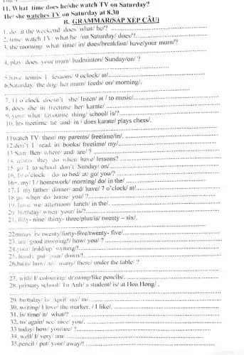 __
11. What time
does he/she watch TV on Saturday?
He'she watches TV on Saturday at 830
B. GRAMMAR(SAP XÉP CÂU)
1.do at the weekend/does/ what/he/?
__
2. time' watch TV what'he ion Saturday/ does/?.
__
3. the morning what time/ in/ does/breakfast/have/your mum/?
__ ......................................................................
__ ......................................................................
have temis 1 lessons'c) oclock/ at/ __
6.Saturday/the dog/her mum/ leeds/ on/ morning/.
__ ..........
7.11 o'clock doesn' she/ listen/ at / to music/
__
8.does she' in freetime her/ karate/ __
vurite thing/ school/ is/?. __
10. his freetime he and/ in/does karate/ plays chess/.
__ ......................................................................
..............................................................................................
11watch TV/ their/ my parents/ freetime/in/. __
12.don't/read in/ books/ freetime/ my/ __
13 Sam Ben/where and/ are/? ............... __
14. teamis they do when' have/ lessons?
__
15. go I to school don'V Sunday/ on/ __
16.10 o'clock 1.10/ to bed/at/ go/ you/?
__
16-.my/1/homework morning/ do/ in the/
__
17.1 my father/ dinner/ and/ have/7 o'clock/at/
__
18 go when/ do home you/ __
in the/ __
20. birthday/ when/your is/?...................................................................... __
21. fility-nine/ thirty-three/plus/is/ twenty - six/.
__ ........................................................................................
22minus/ is/ twenty/forty -five/twenty- five/
__
23. are/good morning!/ how/ you/ __
24.your' hold/up! writing!
__
25. hands' put/your down!...................................................................... __
i. E..................................................................many/ there/ under the table! ?
__
27, with/1/colouring drawing/like pencils!.. __
28. primary school/'Iu Anh/a student/ is/at Hoa Hong/ .
__
.
29. birthday/isi April my/ in/... __
30. writing/ I love/the marker. / I like? __
31. is/ time/ iv what' __
32. to/ again/ see/nice you __
33 today/ how/ you/are/ __
34. well/ I/ very/am __
pencil / put/ your away/! __ .......................