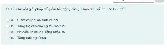 11. Đâu là một giải pháp để giảm tác động của già hóa dân số lên nền kinh tế?
a. Giảm chi phí an sinh xã hội
b. Tǎng trợ cấp cho người cao tuổi
C. Khuyến khích lao động nhập cư
d. Tǎng tuổi nghỉ hưu