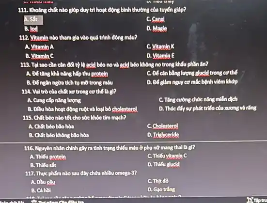 111. Khoảng chất nào giúp duy trì hoạt động bình thường của tuyến giáp?
A. Sắt
C. Carod
B. lod
D. Magle
112. Vitamin nào tham gia vào quá trình đông máu?
A. Vitamin A
C. Vitamin K
B. Vitamin C
D. Vitamin E
113. Talsao can cân đối tỷ lệ acid béo no và acid béo không no trong khẩu phần ǎn?
A. Đốtǎng khả nǎng hấp thu protein
C. Đê cân bằng lượng glucid trong cơ thể
B. Đố ngǎn ngừa tích tụ mô trong máu
D. Đé giảm nguy cơ mắc bệnh viêm khớp
114. Val trò của chất xơ trong cơ thể là gì?
A. Cung cấp nǎng lượng
C. Tǎng cường chức nǎng miền dịch
B. Đitu hòa hoạt động ruột và loại bỏ cholesterol
D. Thóc đấy sự phát triển của xương và rǎng
115. Chất béo nào tốt cho sức khỏe tìm mạch?
A. Chất béo bão hòa
c .Cholesterol
B. Chất béo không bão hòa
D. Idelyceride
116. Nguyên nhân chính gây ra tình trạng thiếu máu ở phụ nữ mang thai là gì?
A. Thiếu protein
C. Thiếu vitamin C
B. Thilusit
D. Thiếu glucld
117. Thực phẩm nào sau đây chứa nhiều omega-3?
A. Dau olly
C. Thịt đồ
B. Cá hol
D. Gạo trắng
Stiptru