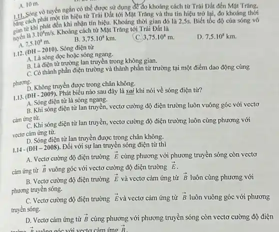 1.11. Sóng phát một tín hiệu từ Trái Đất tới Mặt Trǎng và thu tín hiệu trở lại,đo khoảng thời
vô tuyến ngắn có thể được sử dụng để đo khoảng cách từ Trái Đất đến Mặt Trǎng,
bằng x khi phát đến khi nhận tín hiệu Khoảng thời gian đó là 2,5s. Biết tốc độ của sóng vô
tuyến là
3.10^8m/s.
Khoảng cách từ Mặt Trǎng tới Trái Đất là
A. 7,5cdot 10^8m
B 3,75cdot 10^8km.
C. 3,75cdot 10^8m
D. 7,5cdot 10^8km
A. 10 m.
1.12. (ĐH -2010). Sóng điện từ
A. Là sóng dọc hoặc sóng ngang.
B. Là điện từ trường lan truyền trong không gian.
C. Có thành phần điện trường và thành phần từ trường tại một điểm dao động cùng
phương-
D. Không truyền được trong chân không.
1.13. (ĐH - 2009). Phát biểu nào sau đây là sai khi nói về sóng điện từ?
A. Sóng điện từ là sóng ngang.
B. Khi sóng điện từ lan truyền, vectơ cường độ điện trường luôn vuông góc với vecto
cảm ứng từ.
C. Khi sóng điện từ lan truyền, vectơ cường độ điện trường luôn cùng phương với
vectơ cảm ứng từ.
D. Sóng điện từ lan truyền được trong chân không.
1.14 - (AH-2008)
. Đối với sự lan truyền sóng điện từ thì
A. Vectơ cường độ điện trường
overrightarrow (E) cùng phương với phương truyền sóng còn vectơ
cảm ứng từ
overrightarrow (B) vuông góc với vectơ cường độ điện trường
overrightarrow (E)
B. Vectơ cường độ điện trường overrightarrow (E) và vectơ cảm ứng từ overrightarrow (B) luôn cùng phương với
phương truyền sóng.
C. Vectơ cường độ điện trường
overrightarrow (E) và vectơ cảm ứng từ overrightarrow (B) luôn vuông góc với phương
truyền sóng.
D. Vectơ cảm ứng từ overrightarrow (B) cùng phương với phương truyền sóng còn vectơ cường độ điện
overrightarrow (p) vuông góc với vectơ cảm ứng overrightarrow (B)