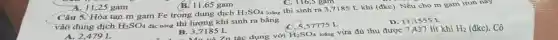 A. 11,25 gam
B. 11,65 gam
C. 116,5 gam
Câu 5. Hòa tan m gam Fe trong dung dịch
H_(2)SO_(4)
loãng thì sinh ra 3,7185 L khí (đkc)Nếu cho m gam iron nay
vào dung dịch H_(2)SO_(4) đặc nóng thì lượng
57775 L
D. 11,1555 L
A. 2,479 L
B. 3.2185 Zn tác dụng với B. 3,7185 L
H_(2)SO_(4)
loãng vừa đủ thu được 7,437 lít khí H_(2)(dkc) . Cô