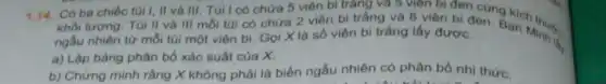 1.14. Có ba chiếc túi I, II và III. Túi I có chứa 5 viên bi tràng và 5 viên bi đen cùng an hinus
khối lượng. Túi II và III mỗi túi có chứa 2 viên bi trắng và 8 viên bi đen. Bạn Minh is, ngẫu nhiên từ mỗi tủi một viên bi Gọi X là số viên bi trắng lấy được.
a) Lập bảng phân bố xác suất của x
b) Chứng minh rằng X không phải là biến ngẫu nhiên có phân bố nhị thức.