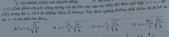 1.15. Chất điểm chuyển động thǎng với độ lớn của vận tốc biến đổi theo qui luật:
v=v_(0)-kt^2
(SD) trong đó v_(0)
và k là những hằng số dương. Xác định quãng đường chất điểm dã đi kể tử
lúc t=0 cho đến khi dừng.
s=v_(o)sqrt ((v_(o))/(k))
B s=(2v_(o))/(3)sqrt ((v_(o))/(k))
C s=(v_(o))/(3)sqrt ((v_(o))/(k))
D
s=(4v_(o))/(3)sqrt ((v_(o))/(k))
C. Sự nhanh, chậm của chuyên động
4.3