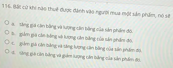 116. Bất cứ khi nào thuế được đánh vào người mua một sản phẩm, nó sẽ
a. tǎng giá cân bằng và lượng cân bằng của sản phẩm đó.
b. giảm giá cân bằng và lượng cân bằng của sản phẩm đó.
c. giảm giá cân bằng và tǎng lượng cân bằng của sản phẩm đó.
d. tǎng giá cân bằng và giảm lượng cân bằng của sản phẩm đó.