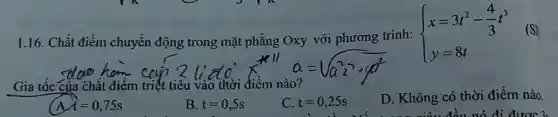 1.16. Chất điểm chuyển động trong mặt phẳng Oxy với phương trình:
 ) x=3t^2-(4)/(3)t^3 y=8t 
Gia tốc của chất điểm triết tiêu vào thời điểm nào?
D. Không có thời điểm nào.
t=0,75s
B. t=0,5s
C. t=0,25s