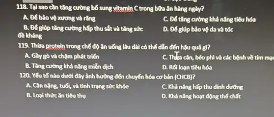 118. Tại sao cần tǎng cường bổ sung vitamin C trong bữa ǎn hàng ngày?
A. Để bảo vệ xương và rằng
C. Để tǎng cường khả nǎng tiêu hóa
B. Để giúp tǎng cường hấp thu sắt và tǎng sức
D. Để giúp bảo vệ da và tóc
đề khàng
119. Thừa protein trong chế độ ǎn uống lâu dài có thể dẫn đến hậu quả gì?
A. Gầy gò và chậm phát triển
C. Thla cân, béo phì và các bệnh về tim ma
B. Tǎng cường khả nǎng mitén dịch
D. Rối loạn tiêu hóa
120. Yếu tố nào dưới đây ảnh hưởng đến chuyển hóa cơ bản (CHCB)?
A. Cân nặng, tuổi,và tình trạng sức khỏe
C. Khả nǎng hấp thu dinh dưỡng
B. Loại thứcǎn tiêu thu
D. Khả nǎng hoạt động thể chất