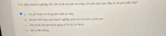 119. Một doanh nghiệp lớn sản xuất và bán xe máy, chi phí nào dau đây là chi phí biến đổi?
a. chi phí thép sử dụng sản xuất xe máy
b. khoản 20 triệu mà doanh nghiệp phải trả cho dịch vụ kế toán
c. tiền thuê vǎn phòng ở ngoại ô TP Hồ Chí Minh
d. tất cả đều đúng.