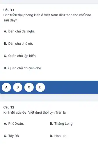 11
Các triều đại phong kiến ở Việt Nam đều theo thể chế nào
sau đây?
A. Dân chủ đại nghị.
B. Dân chủ chủ nô.
C. Quân chủ lập hiến.
D. Quân chủ chuyên chế.
A
n
Câu 12
Kinh đô của Đại Việt dưới thời Lý - Trần là
A. Phú Xuân.
B. Thǎng Long.
C. Tây Đô.
D. Hoa Lư.
B
D
C
D
v