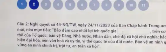 11
Câu 2: Nghị quyết số 44-NQ/TW ngày 24/11/2023 của Ban Chấp hành Trung ươ
mới, nêu mục tiêu:"Bảo đảm cao nhất lợi ích quốc gia square  , trên cơ
thổ của Tổ quốc ; bảo vệ Đảng, Nhà nước, Nhân dân, chẻ độ xã hội chủ nghĩa; bảc
hiện đại hóa, nền vǎn hoá và uy tín, vị thế quốc tế của đất nước Bảo vệ an ninh q
vững an ninh chính trị, trật tự, an toàn xã hội".