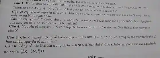 (}_{1)^1H,_(H)^2H
Câu 1: Khí hydrogen chloride (HCl) gây kích ứng đường hô hấp Hydrogen có 2 đồng vị bên
Chlorine có 2 đồng vị (}_{17)^35Cl_(17)^37Cl
. Số loại phân tử HCl tạo thành là bao nhiêu?
m. Câu trác nghiệm trả lời ngắn. Thí sinh trả lời từ câu 1 đến câu 6.
Câu 2: Nguyên tử nguyên tố X có 7 phân lớp có chứa electron và có 6 electron độc thân. X thuộc chu kì
mây trong bảng tuần hoàn?
Câu 3: Nguyên tô Y thuộc chu kì 2, nhóm VIIA trong bảng tuần hoàn các nguyên tố hóa học. Nguyên tử
của nguyên tố Y có số electron là bao nhiêu?
Câu 4: Nguyên tử nguyên tố X có 2 lớp electron và lớp thứ 2 có 6 electron. Xác định số hiệu nguyên tử
của X.
Câu 5: Cho 6 nguyên tố có số hiệu nguyên tử lần lượt là 2 , 8,13,18,20 . Trong số các nguyên tố trên có
bao nhiêu nguyên tố khí hiêm?
Câu 6: Tổng số các loại hạt trong phân tử KNO_(3) là bao nhiêu? Cho kí hiệu nguyên tử của các nguyên tố
như sau: (}_{19)^39K,_(7)^14N,_(8)^16O