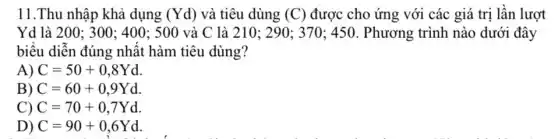 11.Thu nhập khả dụng (Yd) và tiêu dùng (C) được cho ứng với các giá trị lần lượt
Yd là 200: 300; 400; 500 và C là 210 ; 290; 370; 450. Phương trình nào dưới đây
biểu diễn đúng nhật hàm tiêu dùng?
A) C=50+0,8Yd
B) C=60+0,9Yd
C) C=70+0,7Yd
D) C=90+0,6Yd