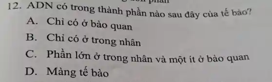 12. ADN có trong thành phần nào sau đây của tế bào?
A. Chỉ có ở bào quan
B. Chỉ có ở trong nhân
C.Phần lớn ở trong nhân và một ít ở bào quan
D. Màng tê bào