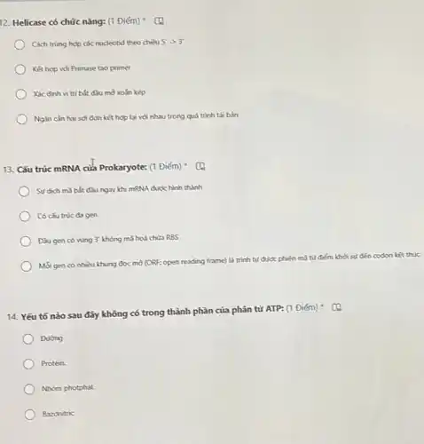 12. Helicase có chức nǎng: (1 Điểm) C(1)
Cách trùng hợp các nucleotid theo chiều 5'arrow 3'
Kết hơp với Primase tao primer
Xác đinh vị tri bắt đầu mờ xoắn kép
Ngǎn càn hai sợi đơn kết hợp lại với nhau trong quá trình tái bản
13. Cấu trúc mRNA của Prokaryote: (1 Điếm)
) Surdich ma bắt đầu ngay khi mRNA được hình thành
Có cấu trúc đa gen
Đầu gen có vùng 3' không mã hoá chứa RBS
Mỗi gen có nhiều khung đọc mờ (ORF open reading frame) là trình tự được phiên mã từ điểm khởi sự đến codon kết thúc
14. Yếu tố nào sau đây không có trong thành phần của phân tử ATP: (1
Đường
) Protein.
Nhóm photphat
Bazonitric
