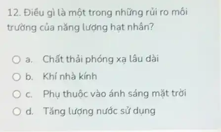 12. Điều gì là một trong những rủi ro môi
trường của nǎng lượng hat nhân?
a. Chất thải phóng xa lâu dài
b. Khí nhà kính
c. Phu thuộc vào ánh sáng mặt trời
d. Tǎng lượng nước sử dụng