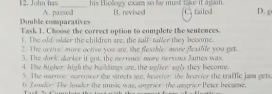 12. John has __ his Biology exam so he must take it again
A. passed
B. revised
C failed
D.
Double comparatives
Task 1. Choose the correct option to complete the sentences.
1. The old older the children are, the tall taller they become.
2. The active/more active you are, the flexiblei more flexible you get.
3. The dark darker it got, the nervous/ more nervous James was.
4. The higher/high the buildings are, the uglier' ugly they become.
5. The narrow nurrower the streets are, heavier the heavier the traffic jam gets
6. Londer! The louder the music was, angrier the angrier Peter became.
Tool 2.C lod