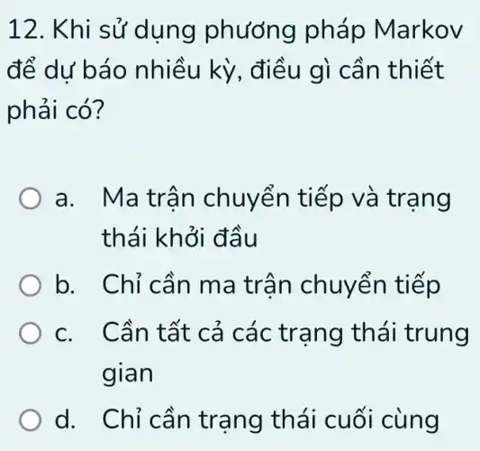 12. Khi sử dụng phương pháp Mar KOV
để dư báo kỳ, điều g ì cần thiết
phải có?
a. Mat rân ch uyến tiếp và tran g
thái khở i đầu
b. Chỉ c ần ma trâ n chuyển tiếp
c. Cần tất cả c ác trạng thái trung
gian
d. Chỉ c ân tran g thái cuối cùng