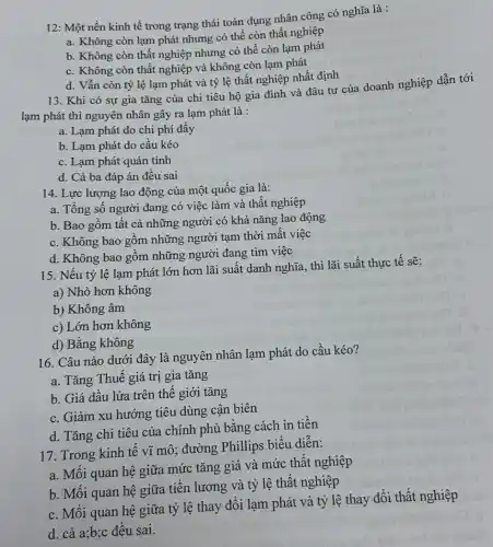 12: Một nền kinh tế trong trạng thái toàn dụng nhân công có nghĩa là :
a. Không còn lạm phát nhưng có thể còn thất nghiệp
b. Không còn thất nghiệp nhưng có thể còn lạm phát
c. Không còn thất nghiệp và không còn lạm phát
d. Vẫn còn tỷ lệ lạm phát và tỷ lệ thất nghiệp nhất định
13. Khi có sự gia tǎng của chi tiêu hộ gia đình và đâu tư của doanh nghiệp dẫn tới
lạm phát thì nguyên nhân gây ra lạm phát là :
a. Lạm phát do chi phí đây
b. Lạm phát do cầu kéo
c. Lạm phát quán tính
d. Cả ba đáp án đều sai
14. Lực lượng lao động của một quốc gia là:
a. Tổng số người đang có việc làm và thất nghiệp
b. Bao gôm tât cả những người có khả nǎng lao động
c. Không bao gôm những người tạm thời mất việc
d. Không bao gôm những người đang tìm việc
15. Nếu tỷ lệ lạm phát lớn hơn lãi suất danh nghĩa thì lãi suất thực tế sẽ:
a) Nhỏ hơn không
b) Không âm
c) Lớn hơn không
d) Bằng không
16. Câu nào dưới đây là nguyên nhân lạm phát do cầu kéo?
a. Tǎng Thuế giá trị gia tǎng
b. Giá dầu lửa trên thế giới tǎng
c. Giảm xu hướng tiêu dùng cận biên
d. Tǎng chi tiêu của chính phủ bằng cách in tiền
17. Trong kinh tê vĩ mô; đường Phillips biểu diễn:
a. Mối quan hệ giữa mức tǎng giá và mức thất nghiệp
b. Mối quan hệ giữa tiền lương và tỷ lệ thất nghiệp
c. Mối quan hệ giữa tỷ lệ thay đổi lạm phát và tỷ lệ thay đổi thất nghiệp
d. cả a;b;c đều sai.