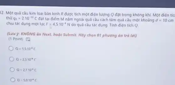 12. Một quá cầu kim loại bán kính R được tích một điện lượng Q đặt trong không khí. Một điện tíc
thứ q_(0)=2cdot 10^-10C đất tại điểm M nằm ngoài quá cầu cách tâm quá cầu một khoảng d=10cm
chịu tác dụng một lực F=4,5cdot 10^-4N do quá cầu tác dụng. Tính điện tích
(Lưu ý: KHÔNG ǎn Next, hoặc Submit. Hãy chọn 01 phương án trả lời)
(1 Point) [1
Q=1,5cdot 10^-4C
Q=2.5cdot 10^-4C
Q=27cdot 10^-4C
Q=5.0cdot 10^-4C