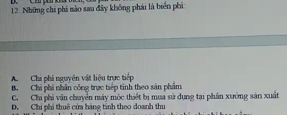 12. Những chi phí nào sau đây không phải là biến phí:
A. Chi phí nguyên vật liệu trực tiếp
B. Chi phí nhân công trực tiếp tính theo sản phẩm
C. Chi phí vận chuyển máy móc thiết bị mua sử dụng tại phân xưởng sản xuất
D. Chi phí thuê cửa hàng tính theo doanh thu