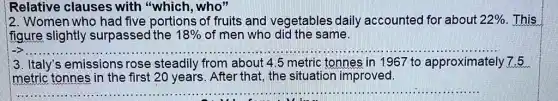 12. Women who had five portions of fruits and vegetables daily accounted for about 22%  . This
figure slightly surpassed the 18%  of men who did the same.
__
3. Italy's emissions rose steadily from about 4.5 metric tonnes in 1967 to approximately ely7.5
imetric tonnes in the first 20 years . After that, the situation improved.
__