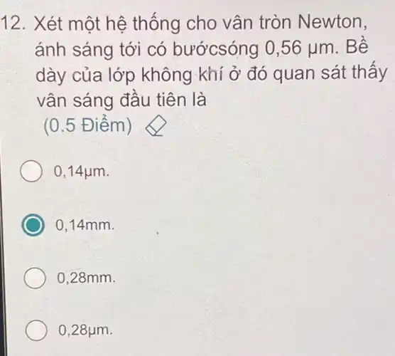 12. Xét một hệ thống cho vân tròn Newton,
ánh sáng tới có bướcsóng 0,56 lum. Bê
dày của lớp không khí ở đó quan sát thấy
vân sáng đâu tiên là
(0.5 Điểm )
0,14 jum.
0,14mm.
0,28mm.
0,28 jum.