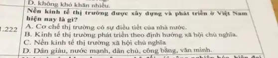 1.222
D. không khó khǎn nhiều.
Nền kinh tế thị trường được xây dựng và phát triển ở Việt Nam
hiện nay là gì?
A. Cơ chế thị trường có sự điều tiết của nhà nướC.
B. Kinh tế thị trường phát triển theo định hướng xã hội chủ nghĩa.
C. Nền kinh tế thị trường xã hội chủ nghĩa
D. Dân giàu nước mạnh, dân chủ, công bằng,vǎn minh.
đi công nghiên hóa hiện đại