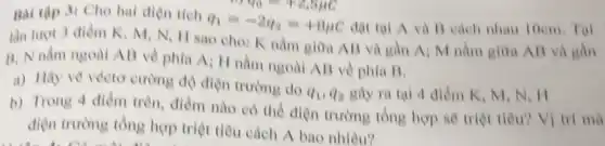 of to = 12,8ục Bai tập 3: Cho hai điện tích
q_(1)=-2q_(2)=+8mu C đạt tại A và B cách nhau 10cm Tai
lần lượt 3 điểm K,M,N,11 sao cho: K nằm giữa AB và gần A: M nằm giữa AB và gần
B: N nằm ngoài AB về phía A_(i)
II nằm ngoài All về phia B.
a) Hãy vẽ vécto cường độ điện trường do
q_(1),q_(2) gây ra tai 4 điểm K, M, N
b) Trong 4 điểm trên, điểm nào có thể điện trường tổng hợp sẽ triệt tiêu?Vị trí mà
điện trường tổng hợp triệt tiêu cách A bao nhiêu?