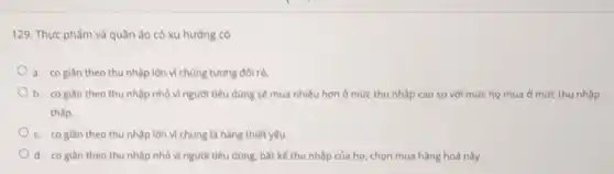 129. Thực phẩm và quần áo có xu hướng có
a. cogian theo thu nhập lớn vì chủng tương đối rẻ.
b. coglan theo thu nhập nhỏ vì người tiêu dùng sẽ mua nhiều hơn ở mức thu nhập cao so với mức họ mua ở mức thu nhập
thấp.
c. cogian theo thu nhập lớn vì chủng là hàng thiết yếu.
d. cogian theo thu nhập nhỏ vì người tiêu dùng, bất kế thu nhập của họ, chọn mua hàng hoá này.