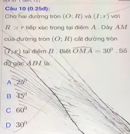 12)
Câu 10 (0.25đ):
Cho hai đường tròn (O;R) và (I;r) với
Rgt r tiếp xúc trong tại điểm A . Dây AM
của đường tròn (O;R) cắt đường tròn
(xx) tại điểm B . Biết hat (OMA)=30^circ  . Số
độ gác ABI là:
A 25^circ 
B 45^circ 
C 69^0
D 30^circ