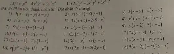 13) 2x^3y^4-4x^5y^6+6y^7x^8
14) 2x^4y^3-3x^2y^4+5x^3y^4
Bài 3: Phân tích thành nhân tử (Đặt nhân tử chung)
3) 5(x-y)-x(x-y)
1) 5(x-y)-y(x-y)
2) x(y+1)+8(y+1)
4) z(x+y)-5(x+y)
5) 3x(x+5)-2(5+x)
6) x^2(x-1)+4(x-1)
7) 5x(x-1)-(1-x)
8) x(y-1)-y(1-y)
9) y(x-2)-3(2-x)
10) 3(x-y)-y(y-x)
1) 3x(x-2)+5(2-x)
12) 7x(x-y)-(y-x)
13) 3x(x-1)-2y(1-x)
3(x-y)-5x(y-x)
15) x(x-y)+y(y-x)
6 x(y^2-1)+4(1-y^2)
x(2y-1)-5(2y-1)
18) 9(x-2y)+x(2y-x)