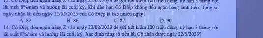 13. Co Diệp đen nghìn hàng 2 vào ngày 2202) 2025 để giá tiết kiện 100 triệu động, ký hạn 3 thang với
lài suất 8% /ncheck (a)m và hưởng lãi cuối kỳ Khi đáo hạn Cô Điệp không đến ngân hàng lãnh tiền. Tổng số
ngày nhận lãi đến ngày 22/05/2023 của Cô Điệp là bao nhiêu ngày?
A. 89
B. 86
C. 87
D. 90
14. Cô Điệp đến ngân hàng Z vào ngày 22/02/2023 để gửi tiết kiệm 100 triệu động, kỳ hạn 3 tháng với
lãi suất 8% /ncheck (a)m và hưởng lãi cuối kỳ . Xác định tổng số tiền lãi Cô nhận được ngày 22/5/2023