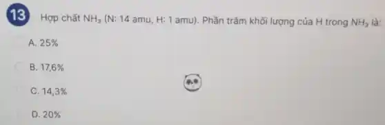 (13) Hợp chất
NH_(3)(N:14amu,H:1amu) . Phần trǎm khối lượng của H trong NH_(3) là:
A. 25% 
B. 17,6% 
C. 14,3% 
D. 20%