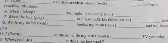 13. I (see) __ a terrible accident while I (walk) __ on the beach
yesterday afternoon.
16. When I (sleep) __ last night, it suddenly (rain) __
17. When the boy (play) __ at 9 last night his father (arrive) __ hom
18. While my father (read) __ books, my mom (cook) __ and my sister
(do)
(listen) __
to music while my sister (watch) __ TV yesterday.
0. What (you ,do) __ at this time last week?