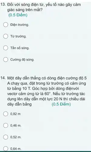 13. Đối với sóng điện từ, yếu tố nào gây cảm
giác sáng trên mắt?
(0.5 Điểm)
Điện trường.
Từ trường
Tần số sóng.
Cường độ sóng.
14. Một dây dẫn thẳng có dòng điện cường độ 5
A chạy qua, đặt trong từ trường có cảm ứng
từ bằng 10 T. Góc hợp bởi dòng điệnvới
vectơ cảm ứng từ là 60^circ  . Nếu từ trường tác
dụng lên dây dân một lực 20 N thì chiều dài
dây dẫn bằng	(0.5 Điểm)
0,82 m
0,46 m.
0,52 m.
0,64 m.