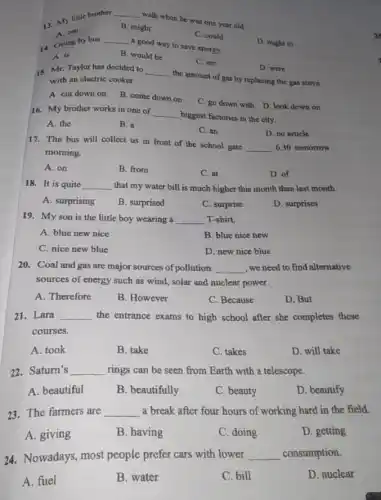 13. My little brother
__
walk when he was one year old.
A. can
B. might
C. could
14. Going by bus
__
a good way to save energy.
D. ought to
A. is
B. would be
C. are
D. were
15. Mr. Taylor has decided to __
the amount of gas by replacing the gas stove with an electric cooker.
A. cut down on
B. come down on
C. go down with D. look down on
16. My brother works in one of
__
biggest factories in the city.
A. the
B. a
C. an
D. no article
17. The bus will collect us in front of the school gate
__ 6.30 tomorrow
morning.
A. on
B. from
C. at
D. of
18. It is quite __ that my water bill is much higher this month than last month.
A. surprising
B. surprised
C. surprise
D. surprises
19. Myson is the little boy wearing a __ T-shirt.
A. blue new nice
B. blue nice new
C. nice new blue
D. new nice blue
20. Coal and gas are major sources of pollution. __ ,wenced to find alternative
sources of energy such as wind, solar and nuclear power.
A. Therefore
B. However
C. Because
D. But
21. Lara __ the entrance exams to high school after she completes these
courses.
A. took
B. take
C. takes
D. will take
22.Saturn's __ rings can be seen from Earth with a telescope.
A. beautiful
B. beautifully
C. beauty
D. beautify
23. The farmers are __ a break after four hours of working hard in the field.
A. giving
B. having
C. doing
D. getting
24. Nowadays, most people prefer cars with lower __ consumption.
A. fuel
B. water
C. bill
D. nuclear