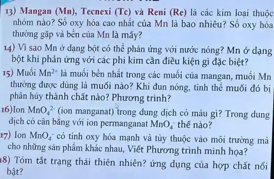 13 ) Mangan (Mn), Tecnexi (Tc) và Reni (Re) là các kim loại thuộc
nhóm nào ? Số oxy hóa cao nhât của Mn là bao nhiêu? Số oxy hóa
thường gặp và bền của Mn là mấy?
14) Vì sao Mn ở dạng bột có thể phản ứng với nước nóng? Mn ở dạng
bột khi phản ứng với các phi kim cần điều kiện gì đặc biệt?
15) Muối Mn^2+ là muối bền nhất trong các muôi của mangan , muối Mn
thường được dùng là muối nào? Khi đun nóng.tinh thể muối đó bi
phân hủy thành chất nào ? Phương trình?
16)Ion MnO_(4)^2- lion manganat)trong dung dịch có màu gì ? Trong dung
dịch có cân bǎng với ion permanganat MnO_(4)^- thế nào?
17) Ion MnO_(4)^- có tính oxy hóa mạnh và tùy thuộc vào môi trường mà
cho những sản phẩm khác nhau . Viết Phương trình minh họa?
18) Tóm tắt trạng thái thiên nhiên ? ứng dụng của hợp chất nổi
bật?