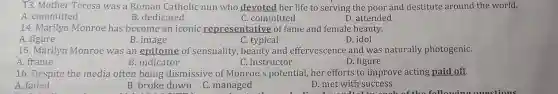 13. Mother Teresa was a Roman Catholic nun who devoted her life to serving the poor and destitute around the world.
A. committed
B. dedicated
C. committed
D. attended
14. Marilyn Monroe has become an iconic representative of fame and female beauty.
A. figure
B. image
C. typical
D. idol
15. Marilyn Monroe was an epitome of sensuality, beauty and effervescence and was naturally photogeniC.
A. frame
B. indicator
C. instructor
D. figure
16. Despite the media often being dismissive of Monroe's potential her efforts to improve acting paid off.
A. failed
B. broke down
C. managed
D. met with success