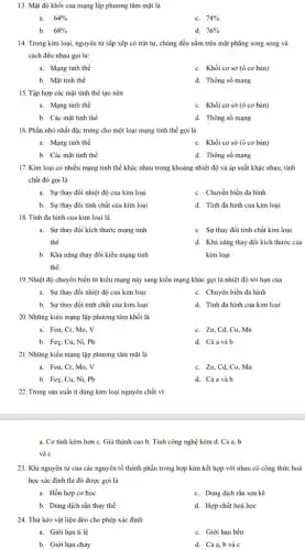 13. Mật độ khối của mạng lập phương tâm mặt là
a. 64% 
C. 74% 
b. 68% 
d. 76% 
14. Trong kim loại,nguyên tử sắp xếp có trật tự, chúng đều nằm trên mặt phẳng song song và
cách đều nhau gọi là:
a. Mạng tinh thể
C. Khối cơ sở (ô cơ bản)
b. Mặt tinh thể
d. Thông số mạng
15. Tập hợp các mặt tinh thể tạo nên
a. Mạng tinh thể
C. Khối cơ sở (ô cơ bản)
b. Các mặt tinh thể
d. Thông số mạng
16. Phần nhỏ nhất đặc trưng cho một loại mạng tinh thể gọi là
a. Mạng tinh thể
C. Khối cơ sở (ô cơ bản)
b. Các mặt tinh thể
d. Thông số mạng
17. Kim loại có nhiều mạng tinh thể khác nhau trong khoảng nhiệt độ và áp suất khác nhau, tính
chất đó gọi là
a. Sự thay đổi nhiệt độ của kim loại
C. Chuyển biến đa hình
b. Sự thay đổi tính chất của kim loại
d. Tính đa hình của kim loại
18. Tính đa hình của kim loại là
a. Sự thay đồi kích thước mạng tinh
thể
C. Sự thay đổi tính chất kim loại
b. Khả nǎng thay đổi kiểu mạng tinh
thể
d. Khả nǎng thay đổi kích thước của
kim loại
19. Nhiệt độ chuyển biến từ kiểu mạng này sang kiểu mạng khác gọi là nhiệt độ tới hạn của
a. Sự thay đổi nhiệt độ của kim loại
C. Chuyển biến đa hình
b. Sự thay đổi tính chất của kim loại
d. Tính đa hình của kim loại
20. Những kiểu mạng lập phương tâm khối là
a. Fea, Cr, Mo.. V
C. Zn, Cd, Co,Mn
b. Fey, Cu, Ni,. Pb
d. Cả a và b
21. Những kiểu mạng lập phương tâm mặt là
a. Fea, Cr, Mo.. V
C. Zn,Cd,Co,Mn
b. Fey, Cu, Ni,. Pb
d. Cảa và b
22. Trong sản xuất ít dùng kim loại nguyên chất vì
a. Cơ tính kém hơn C. Giá thành cao b. Tính công nghệ kém d. Cả a. b
và c
23. Khi nguyên tử của các nguyên tố thành phần trong hợp kim kết hợp với nhau có công thức hoá
học xác định thì đó được gọi là
a. Hỗn hợp cơ học
C. Dung dịch rắn xen kê
b. Dung dịch rắn thay thế
d. Hợp chất hoá học
24. Thứ kéo vật liệu dẻo cho phép xác định
a. Giới hạn tỉ lệ
C. Giới hạn bền
b. Giới hạn chảy
d. Cả a,b và c