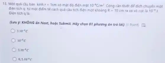 13. Một quả càu bán kinh r=1cm có mặt độ điện mặt 10^-1C/m^2 Công cần thiết để dịch chuyến một
đien tich q tứ một điểm M cách quả càu tích điện một khoáng R=10cm ra xa vỏ cực là 10^-1J
Dien tich q là:
(Lưu ý: KHÓNG án Next, hoặc Submit. Hãy chọn 01 phương án trả lời) (1 Point)
3.10^-5C
10^-1C
210^-1C
0,5cdot 10^-1C