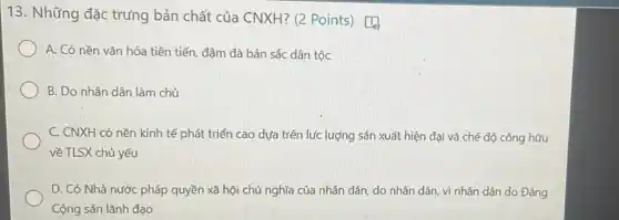 13. Những đặc trưng bản chất của CNXH? (2 Points) [[0]
A. Có nền vǎn hóa tiên tiến, đậm đà bản sắc dân tộc
B. Do nhân dân làm chủ
C. CNXH có nền kinh tế phát triển cao dựa trên lực lượng sản xuất hiện đại và chế độ công hữu
về TLSX chủ yếu
D. Có Nhà nước pháp quyền xã hội chủ nghĩa của nhân dân, do nhân dân,vì nhân dân do Đảng
Cộng sản lãnh đạo