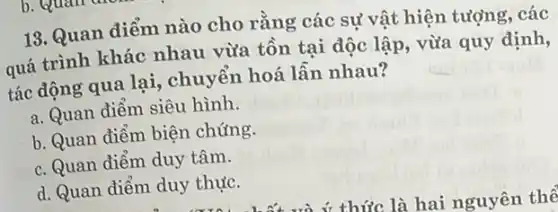 13. Quan diếm nào cho rằng các sự vật hiện tượng, các
quá trình khác nhau vừa tồn tại độc lập, vừa quy định,
tác động qua lại , chuyển hoá lẫn nhau?
a. Quan điểm siêu hình.
b. Quan điểm biện chứng.
c. Quan điểm duy tâm.
d. Quan điểm duy thực.