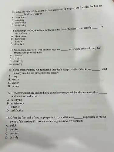 13. When she received the award for businesswoman of the year, she sincerely thanked her
__ for all their support.
A. associates
B. associate
C. association
D. associating
14. Photography of any kind is not allowed in the theater because it is extremely
__ to
the performers.
A. disturbance
B. disturbing
C. disturb
D. disturbed
15. Operating a successful web business requires __ advertising and marketing that
targets your potential users.
A. creation
B. create
C. creativity
D. creative
16. Some smaller family-run restaurants that don't accept travelers' checks are __ found
in many small cities throughout the country
A. easy
B. easily
C. easier
D. easiest
17. Her comments made on her dining experience suggested that she was more than __
with the food and service.
A. satisfying
B. satisfactory
C. satisfied
D. satisfaction
18. Often the first task of any employee is to try and fit in as __ as possible to relieve
some of the anxiety that comes with being in a new environment
A. quick
B. quicker
C. quickest
D. quickly
