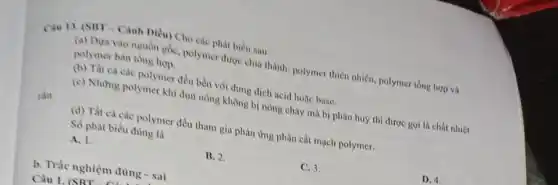 Can 13. (SHT - Cảnh Diều) Cho các phát biểu sau:
(a) Dựa vào nguồn gốc, polymer được chia thành: polymer thiên nhiên polymer tổng hợp và
polymer bán tổng hợp.
(b) Tất cả các polymer đều bền với dung dịch acid hoặc base.
rắn.
(c) Những polymer khi đun nóng không bị nóng chảy mà bị phân huỷ thì được gọi là chất nhiệt
(d) Tất cà các polymer đều tham gia phản ứng phân cắt mạch polymer.
Số phát biểu đủng là
A. 1.
B. 2.
C. 3.
D. 4.
b. Trắc nghiệm đủng - sai
Câu 1. (SRT