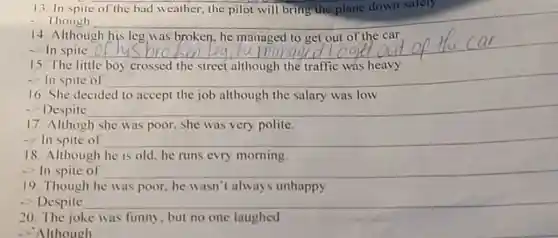 13. In spite
- Though __
14. Although
__
15. The little boy crossed the street although the traffic was heavy
-> In spite of __
16. She decided to accept the job although the salary was low
- Despite __
17. Althogh she was poor, she was very polite.
-> In spite of __
18. Although he is old, he runs evry morning.
- In spite of __
19. Though he was poor, he wasn't always unhappy
- Despite __
20. The joke was funny, but no one laughed
-> Although