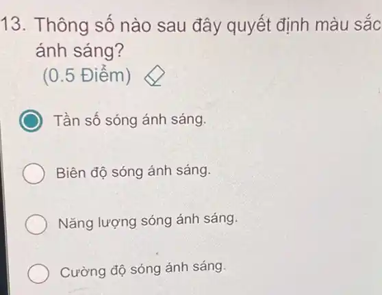 13. Thông số nào sau đây quyết định màu sắc
ánh sáng?
(0.5 Điểm )
Tần số sóng ánh sáng.
Biên độ sóng ánh sáng.
Nǎng lượng sóng ánh sáng.
Cường độ sóng ánh sáng.