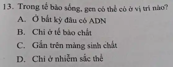 13. Trong tế bào sống , gen có thể có ở vị trí nào?
A. Ở bất kỳ đâu có ADN
B. Chỉ ở tế bào chất
C. Gǎn trên màng sinh chất
D. Chỉ ở nhiêm sắc thê