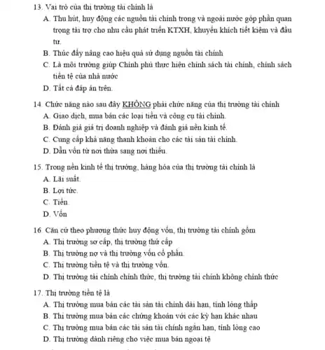 13. Vai trò của thị trường tài chính là
A. Thu hút, huy động các nguồn tài chính trong và ngoài nước góp phần quan
trọng tài trợ cho nhu cầu phát triển KTXH, khuyến khích tiết kiệm và đầu
tư.
B. Thúc đẩy nâng cao hiệu quả sử dụng nguồn tài chính
C. Là môi trường giúp Chính phù thực hiện chính sách tài chính, chính sách
tiền tệ của nhà nước
D. Tất cả đáp án trên.
14. Chức nǎng nào sau đây KHÔNG phải chức nǎng của thị trường tài chính
A. Giao dịch, mua bán các loại tiền và công cụ tài chính
B. Đánh giá giá trị doanh nghiệp và đánh giá nền kinh tê.
C. Cung cấp khả nǎng thanh khoản cho các tài sản tài chính
D. Dẫn vốn từ nơi thừa sang nơi thiếu.
15. Trong nền kinh tế thị trường, hàng hóa của thị trường tài chính là
A. Lãi suất
B. Lợi tứC.
C. Tiền.
D. Vốn
16. Cǎn cứ theo phương thức huy động vốn, thị trường tài chính gồm
A. Thị trường sơ cấp, thị trường thứ cấp
B. Thị trường nợ và thị trường vốn cổ phần
C. Thị trường tiền tệ và thị trường vốn
D. Thị trường tài chính chính thức, thị trường tài chính không chính thức
17. Thị trường tiền tệ là
A. Thị trường mua bán các tài sản tài chính dài hạn , tính lòng thấp
B. Thị trường mua bán các chứng khoán với các kỳ hạn khác nhau
C. Thị trường mua bán các tài sản tài chính ngǎn hạn , tính lỏng cao
D. Thị trường dành riêng cho việc mua bán ngoại tệ