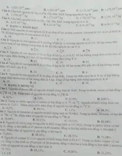 A. 1,323cdot 10^-25gam
B. 1,323cdot 10^-22gam
C. 1,172cdot 10^-22gam
D. 1,172cdot 10^-25gan
Câu 4: Cho biết nguyên tử Ag có 47e, 47p, 60n. Khối lượng nguyên tử Ag là
A.
D. 1,792cdot 10^-25kg
1,574cdot 10^-25kg
B. 1,574cdot 10^-22kg
Câu 5: Cho biết nguyên tử K có 19e, 19p, 20n. Khối lượng nguyên tử K là
c 1,792cdot 10^-22kg
A. 6,53cdot 10^-26kg
B. 6,53cdot 10^-23kg
6,36cdot 10^-23kg
D. 6,36cdot 10^-26kg
: DẠNG 2: TOÁN HẠT
Câu 1: Một nguyên từ của nguyên tố X có tổng số hạt proton, neutron, electron là 114 và có số khối là
79. Số hiệu nguyên tử của nguyên tố X là
A. 18.
B. 23
Câu 2: Nguyên tử của nguyên tố Y có tổng số hạt
C. 17.
(p,n,e)
D. 35
trong nguyên tử là 122. Số hạt mang điện
nhiều hơn số hạt không mang điện là 26. Kí hiệu nguyên tử của Y là
A. (}_{37)^85X
B. (}_{37)^87X
Câu 3: Nguyên tử của nguyên tố X có tổng số hạt
C.
(p,n,e)
(}_{12)^23X
D. (}_{11)^34X
là 92. Số hạt không mang điện nhiều hơn số
hạt mang điện dương là 5 hạt. Số hạt không mang điện trong X là
A. 29
B. 63
Câu 4: Nguyên tử của nguyên tố X có tổng số hạt là 36. Số hạt mang điện gấp đôi số hạt không mang
C. 34.
D. 65
điện. Số khối của X là
A. 12
B. 24.
Câu 5: Nguyên tử của nguyên tố X có tổng số hạt là 82. Trong hạt nhân nguyên tử X thì số hạt không
C. 36
D. 6.
nang điện nhiều hơn số hạt mang điện là 4 hạt. Tổng số hạt mang điện trong nguyên tử X là
A. 30.
B. 26.
C. 52.
D. 56
DẠNG 3: ĐÔNG VI
Câu 1. Nguyên tố boron (B) có nguyên tử khối trung bình là 10 ,81. Trong tự nhiên.boron có hai đồng
là (}_(5)^10B và ()_(5)^11B . Phần trǎm số nguyên tử của đồng vị ()_{5)^10B là
A. 81% 
B. 19% 
C. 0,19% 
D. 0,81% 
Câu 2. Trong tự nhiên, nguyên tố carbon có hai đồng vị là (}^12C và {)^13C Nguyên tử khối trung bình của
arbon là 12,011 . Thành phần phần trǎm tổng số nguyên tử của đồng vị {}^12C là
A. 10,5% 
B. 89,5% 
C. 1,1% 
D. 98,9% 
âu 3. Nguyên tố bromine có nguyên tử khối trung bình là 799862. Trong tự nhiên bromine có hai đồ
là (}^79Br và {)^81Br.
Phần trǎm số nguyên từ của đồng vị {}^81Br là
A. 50.69% 
B. 49,31% .
C. 19,52% 
D. 80,48% 
u 4. Nguyên tố silver (Ag) có nguyên tử khối trung bình là 1079632. Trong tự nhiên silver có hai
ng vị, đồng vị thứ nhất có 47 proton và 60 neutron đồng vị thứ hai nhiều hơn đồng vị thứ nhất 2
tron. Phần trǎm số nguyên tử của đồng vị thứ hai là
51,84% 
B. 48,16% 
C. 28,72% 
D. 71,28% 
5. Nguyên tố copper (Cu)
có nguyên tử khối trung bình là 63 ,617. Trong tự nhiên , copper có hai
vị, đồng vị thứ nhất có 29 proton và 36 neutron.đồng vị thứ hai ít hơn đồng vị thứ nhất 2 neutron.
trǎm số nguyên tử của đồng vị thứ nhất là
78,75% 
B. 69,15% .
C. 30,85% 
D. 21,25% 
LUẬN